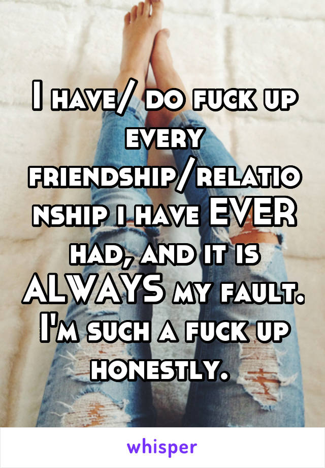 I have/ do fuck up every friendship/relationship i have EVER had, and it is ALWAYS my fault. I'm such a fuck up honestly. 