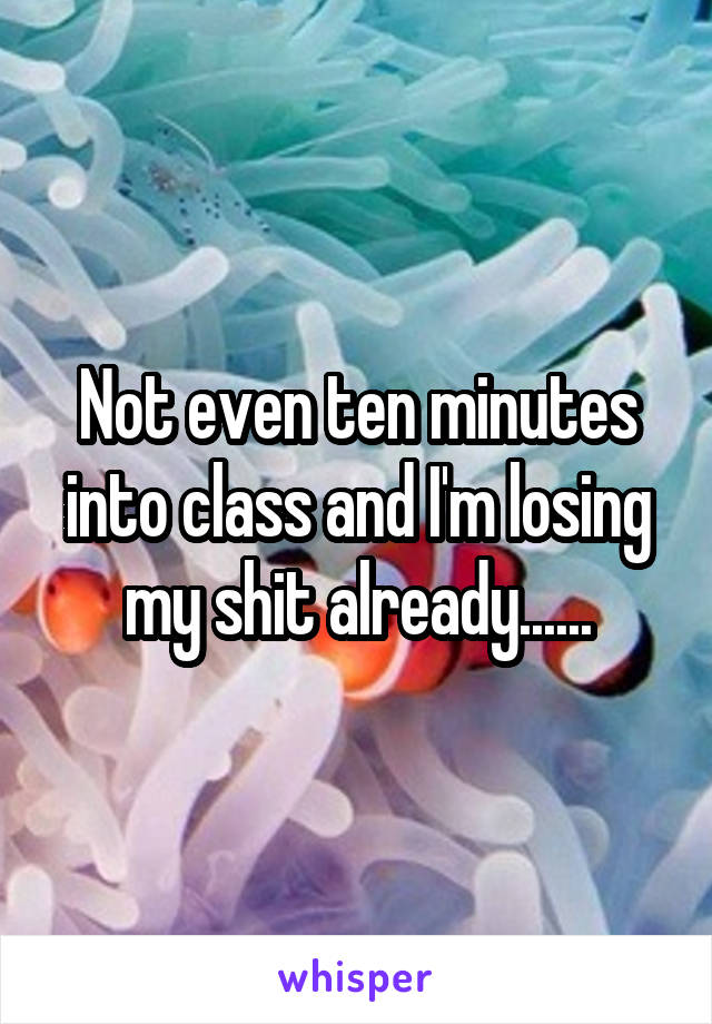 Not even ten minutes into class and I'm losing my shit already......