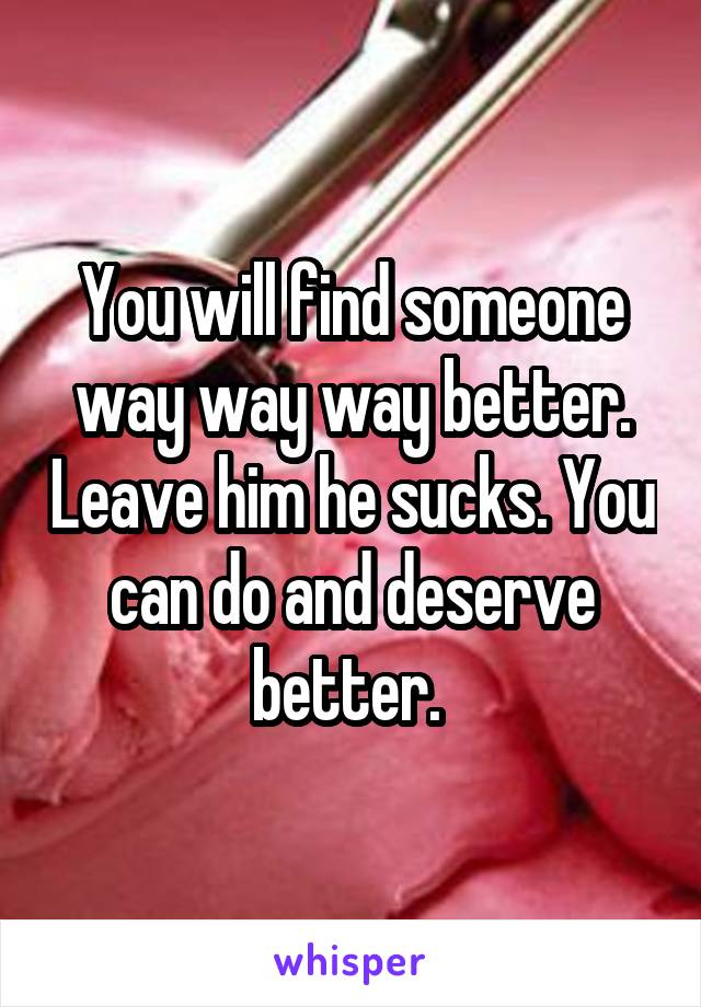 You will find someone way way way better. Leave him he sucks. You can do and deserve better. 