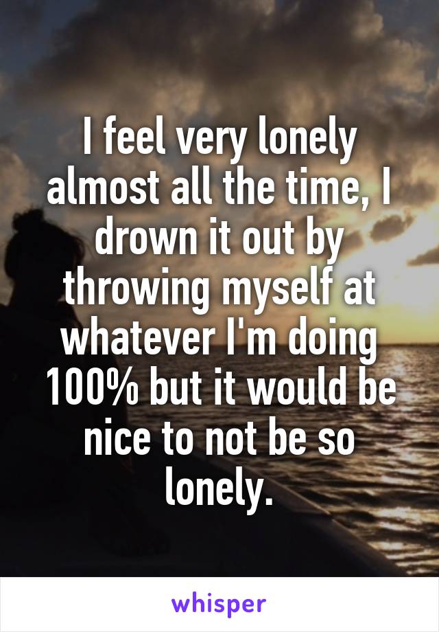 I feel very lonely almost all the time, I drown it out by throwing myself at whatever I'm doing 100% but it would be nice to not be so lonely.