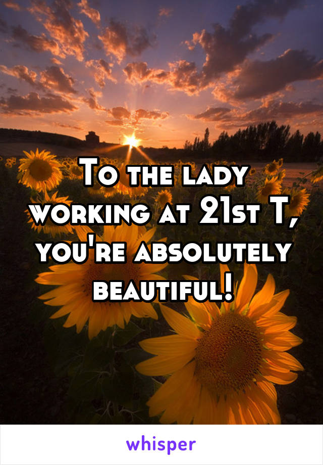 To the lady working at 21st T, you're absolutely beautiful!