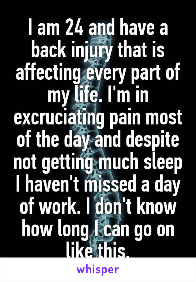 I am 24 and have a back injury that is affecting every part of my life. I'm in excruciating pain most of the day and despite not getting much sleep I haven't missed a day of work. I don't know how long I can go on like this.