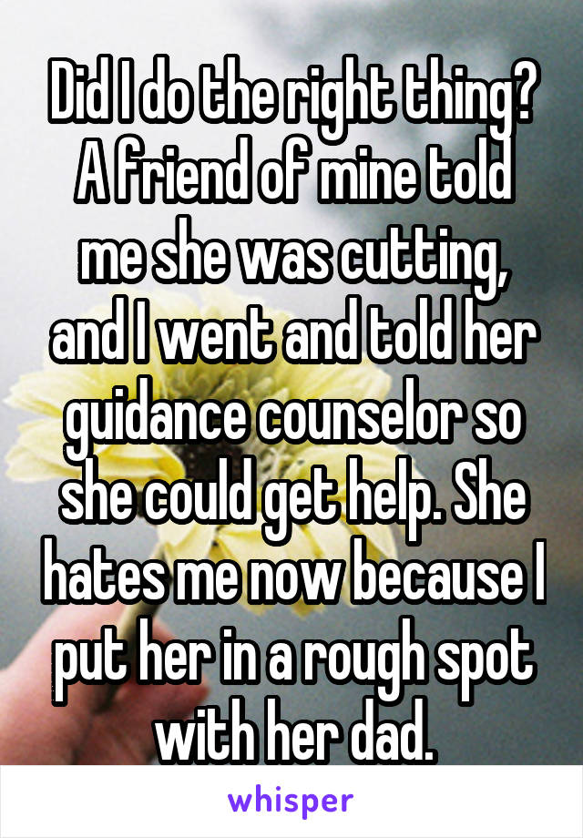 Did I do the right thing? A friend of mine told me she was cutting, and I went and told her guidance counselor so she could get help. She hates me now because I put her in a rough spot with her dad.