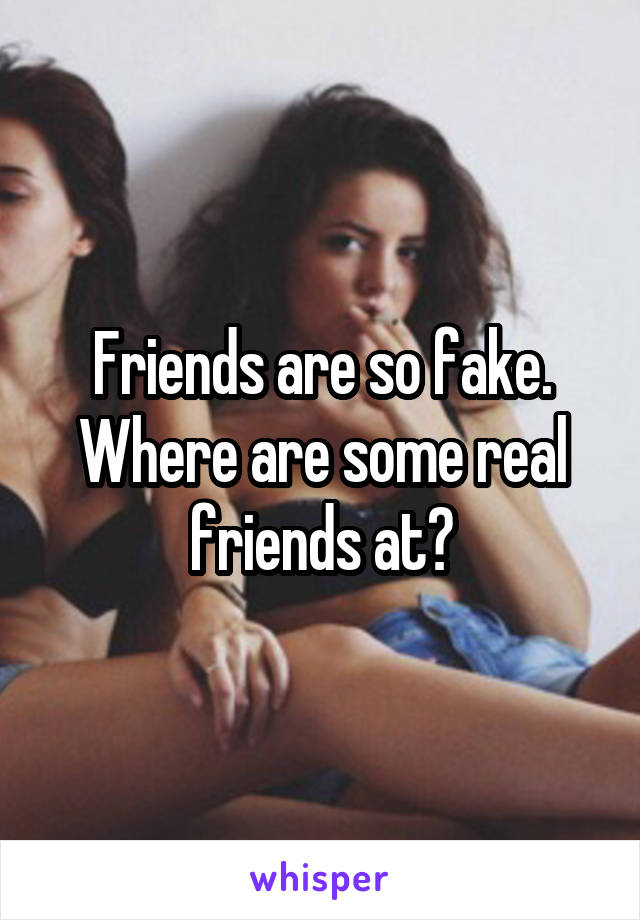 Friends are so fake. Where are some real friends at?