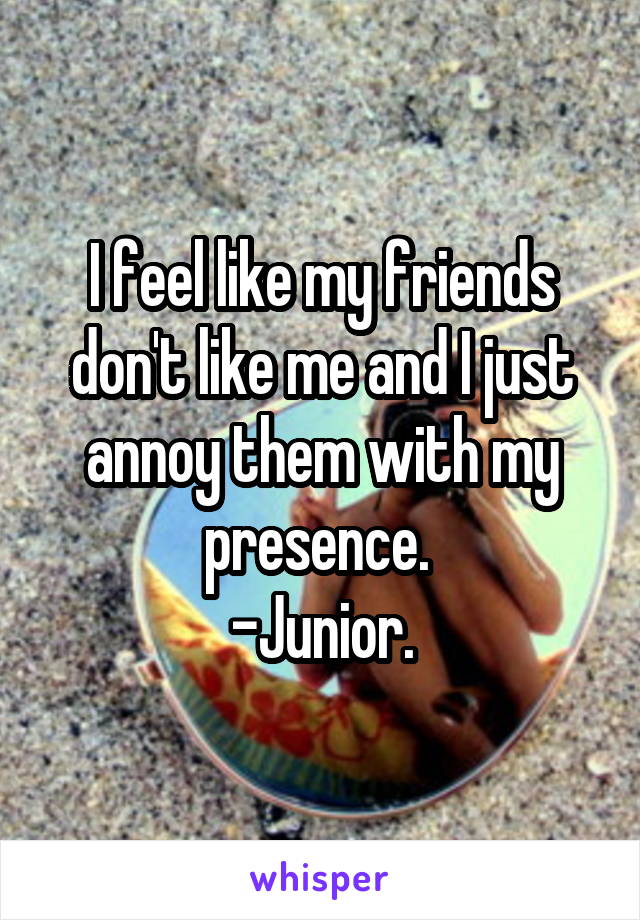 I feel like my friends don't like me and I just annoy them with my presence. 
-Junior.