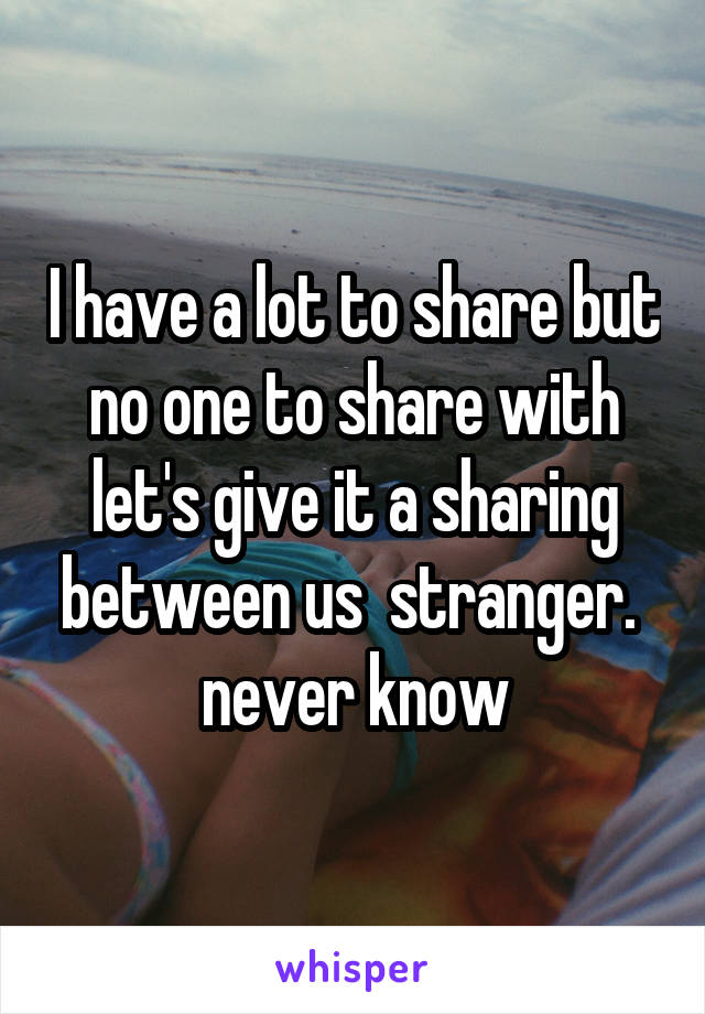 I have a lot to share but no one to share with let's give it a sharing between us  stranger.  never know