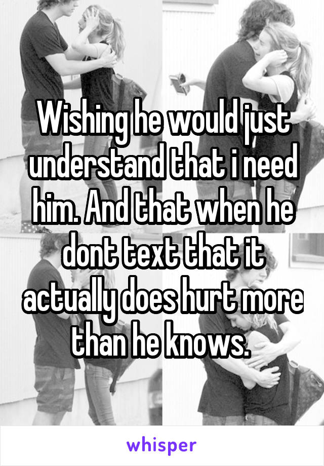Wishing he would just understand that i need him. And that when he dont text that it actually does hurt more than he knows. 