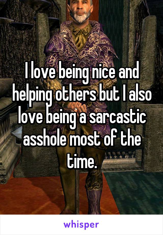 I love being nice and helping others but I also love being a sarcastic asshole most of the time.