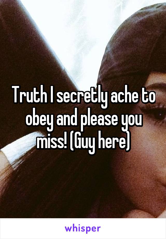 Truth I secretly ache to obey and please you miss! (Guy here)