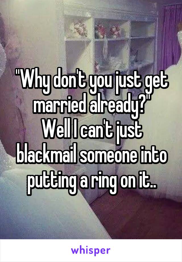 "Why don't you just get married already?"
Well I can't just blackmail someone into putting a ring on it..