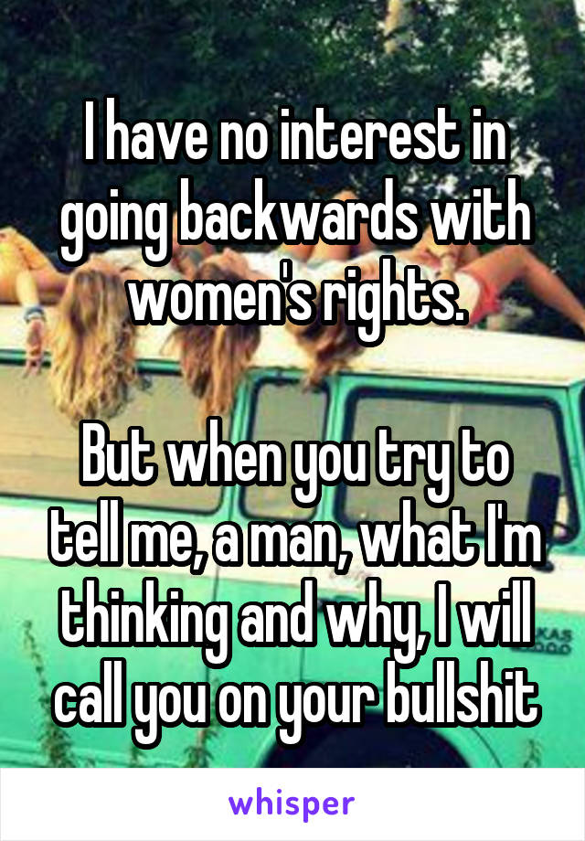 I have no interest in going backwards with women's rights.

But when you try to tell me, a man, what I'm thinking and why, I will call you on your bullshit