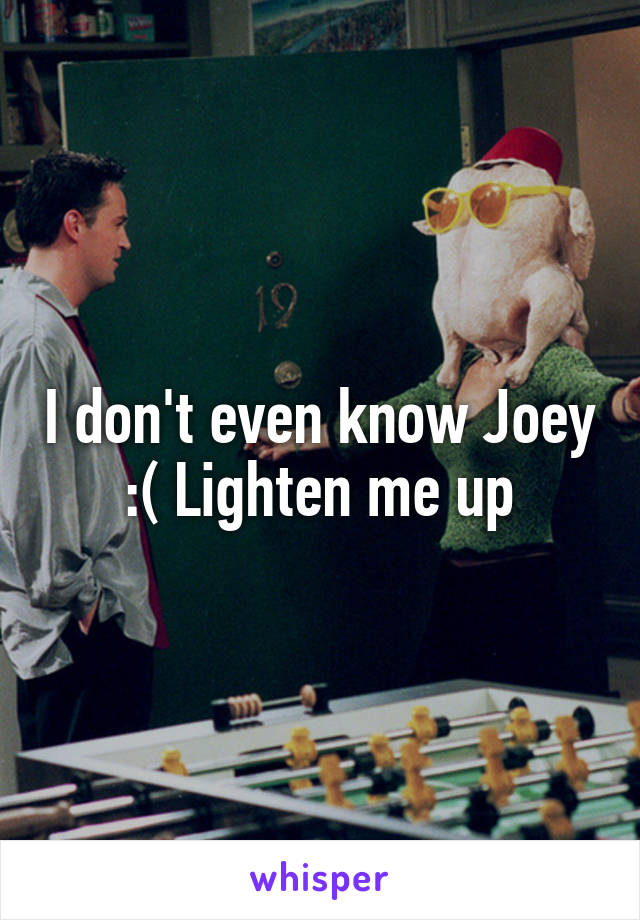 I don't even know Joey :( Lighten me up