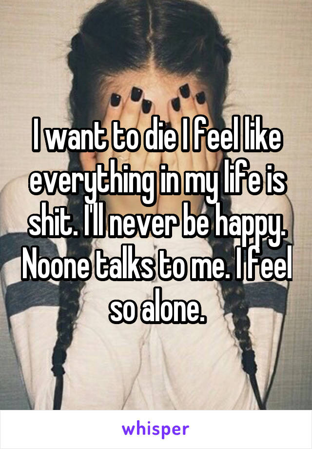 I want to die I feel like everything in my life is shit. I'll never be happy. Noone talks to me. I feel so alone.