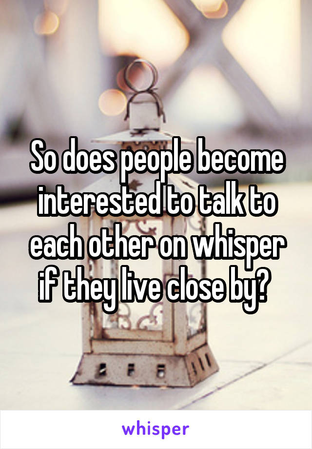 So does people become interested to talk to each other on whisper if they live close by? 