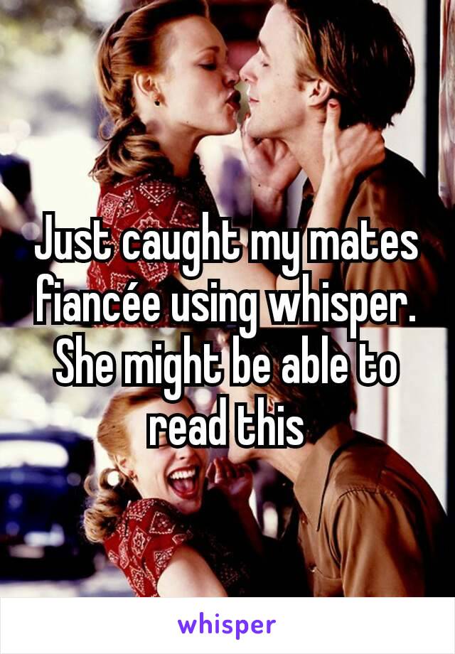 Just caught my mates fiancée using whisper. She might be able to read this
