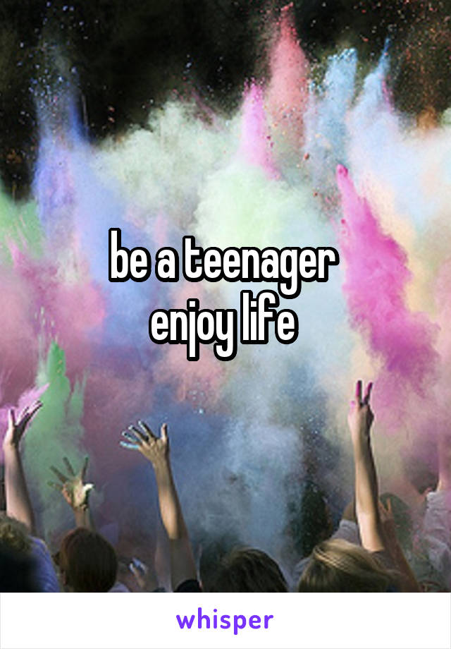 be a teenager 
enjoy life 
