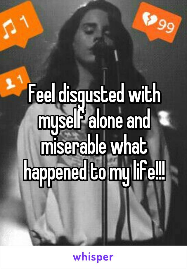 Feel disgusted with myself alone and miserable what happened to my life!!!