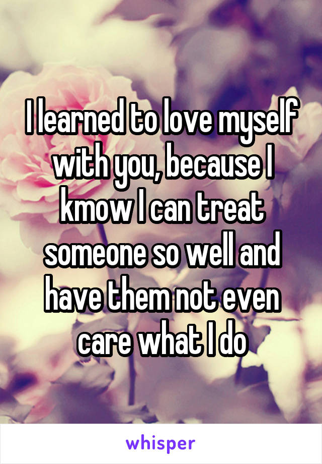 I learned to love myself with you, because I kmow I can treat someone so well and have them not even care what I do