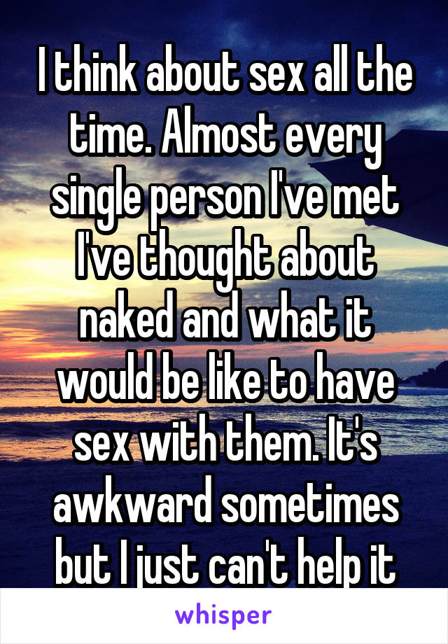 I think about sex all the time. Almost every single person I've met I've thought about naked and what it would be like to have sex with them. It's awkward sometimes but I just can't help it