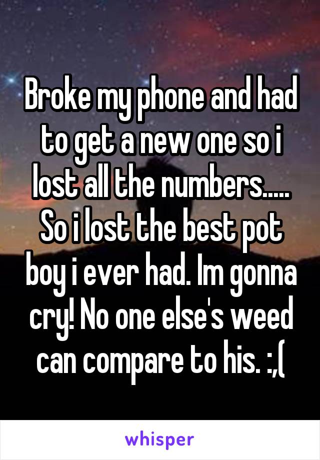 Broke my phone and had to get a new one so i lost all the numbers..... So i lost the best pot boy i ever had. Im gonna cry! No one else's weed can compare to his. :,(