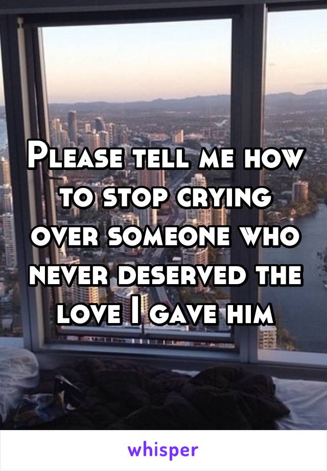 Please tell me how to stop crying over someone who never deserved the love I gave him