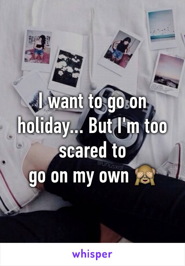 I want to go on holiday... But I'm too scared to 
go on my own 🙈