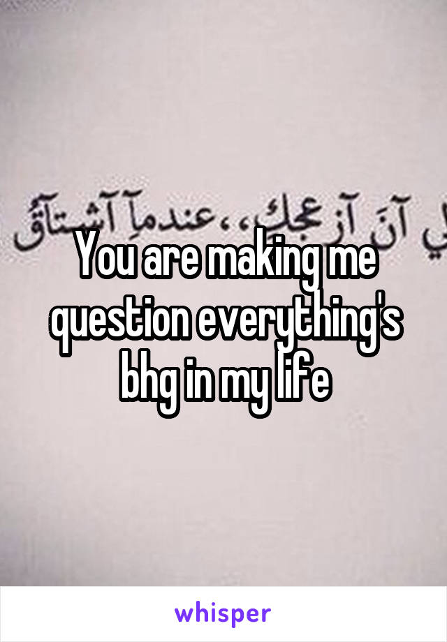 You are making me question everything's bhg in my life