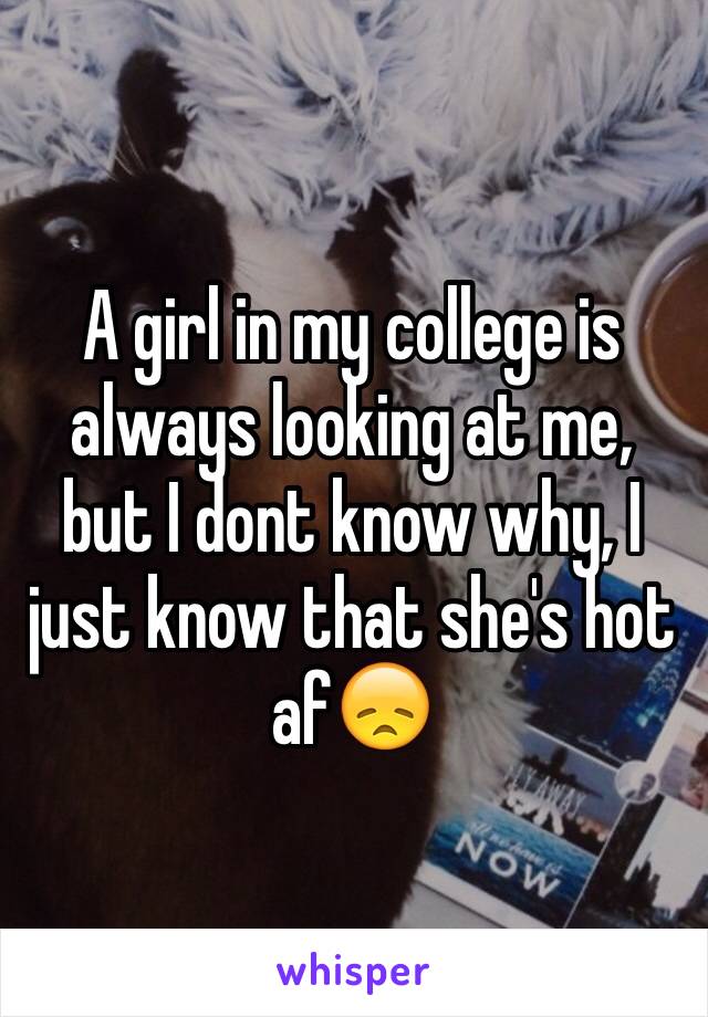 A girl in my college is always looking at me, but I dont know why, I just know that she's hot af😞