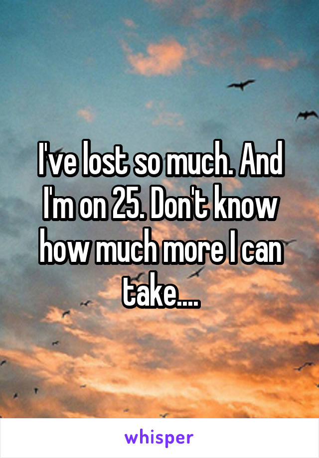 I've lost so much. And I'm on 25. Don't know how much more I can take....