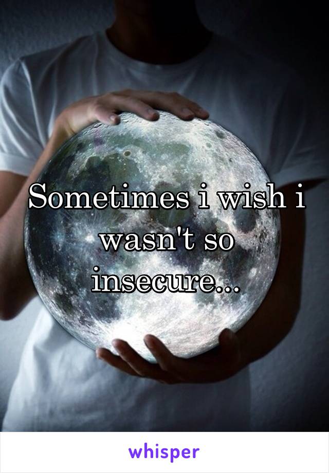 Sometimes i wish i wasn't so insecure...