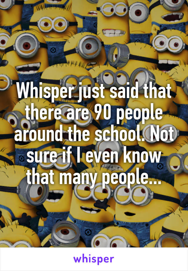 Whisper just said that there are 90 people around the school. Not sure if I even know that many people...