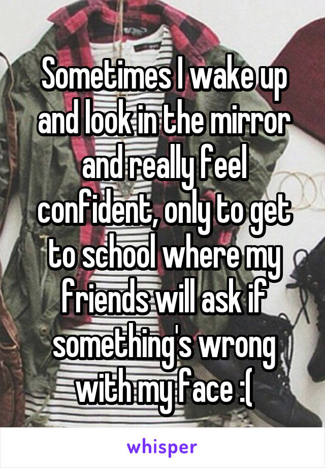 Sometimes I wake up and look in the mirror and really feel confident, only to get to school where my friends will ask if something's wrong with my face :(