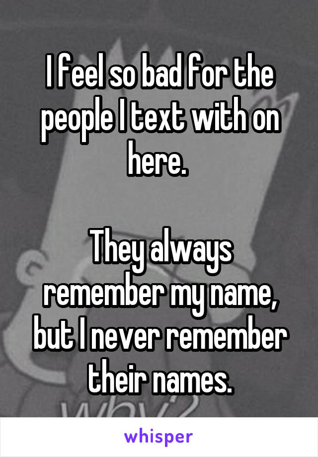 I feel so bad for the people I text with on here. 

They always remember my name, but I never remember their names.