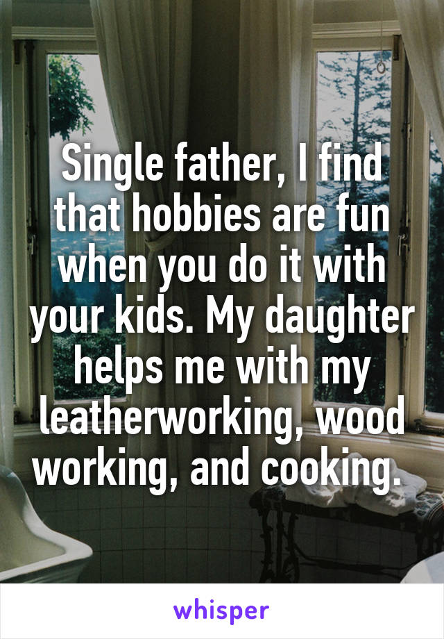 Single father, I find that hobbies are fun when you do it with your kids. My daughter helps me with my leatherworking, wood working, and cooking. 