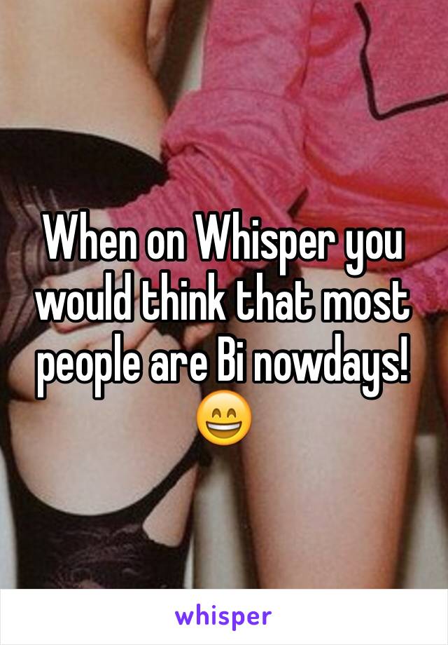 When on Whisper you would think that most people are Bi nowdays!😄