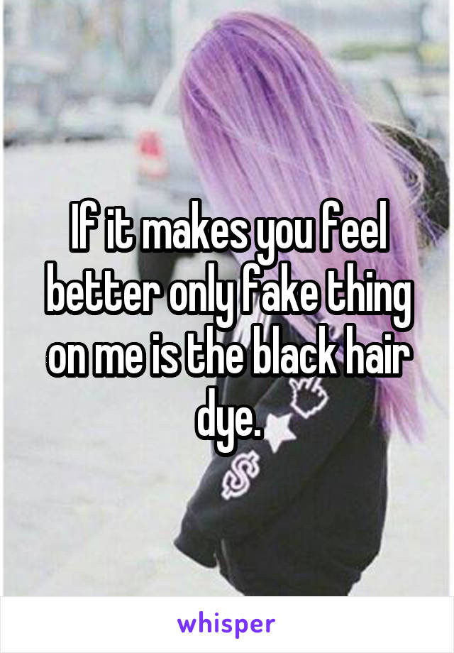 If it makes you feel better only fake thing on me is the black hair dye.