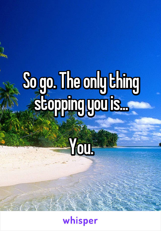 So go. The only thing stopping you is...

You.
