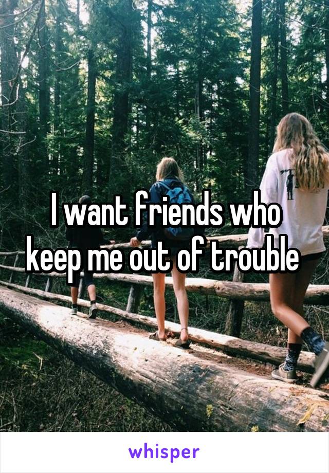 I want friends who keep me out of trouble 