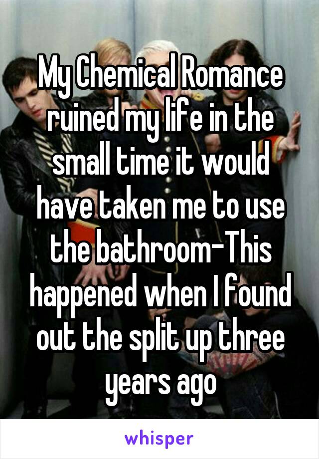 My Chemical Romance ruined my life in the small time it would have taken me to use the bathroom-This happened when I found out the split up three years ago