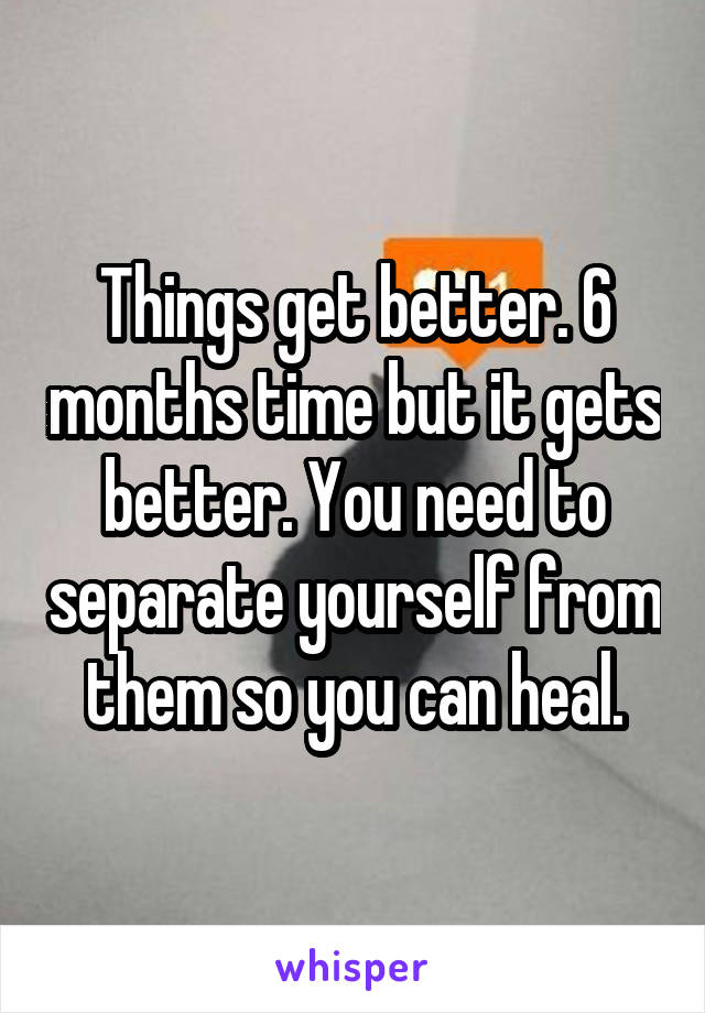 Things get better. 6 months time but it gets better. You need to separate yourself from them so you can heal.