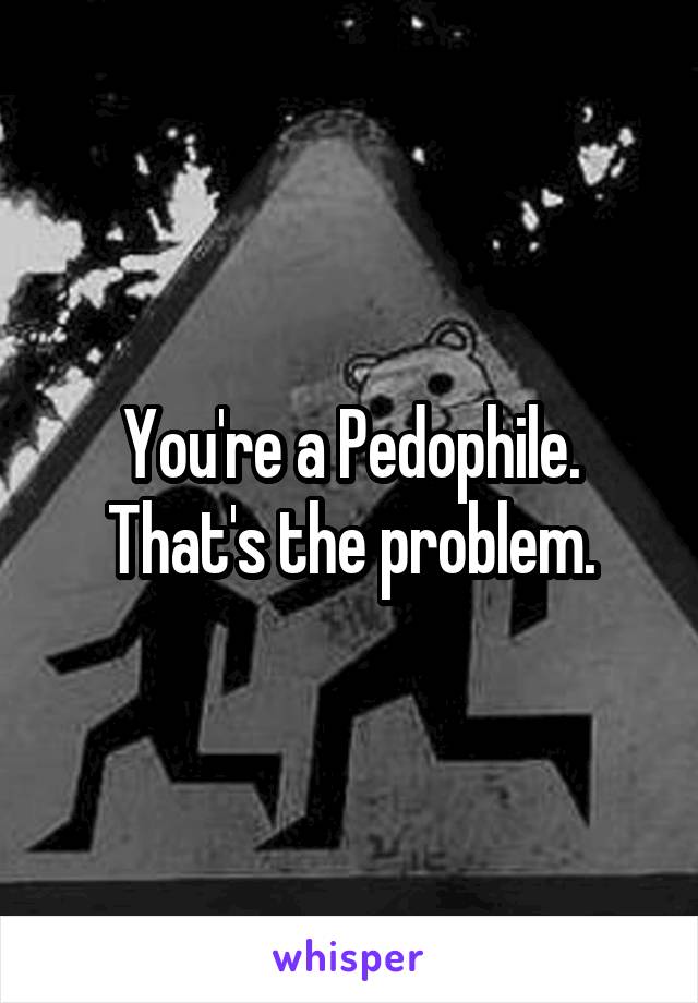 You're a Pedophile.
That's the problem.