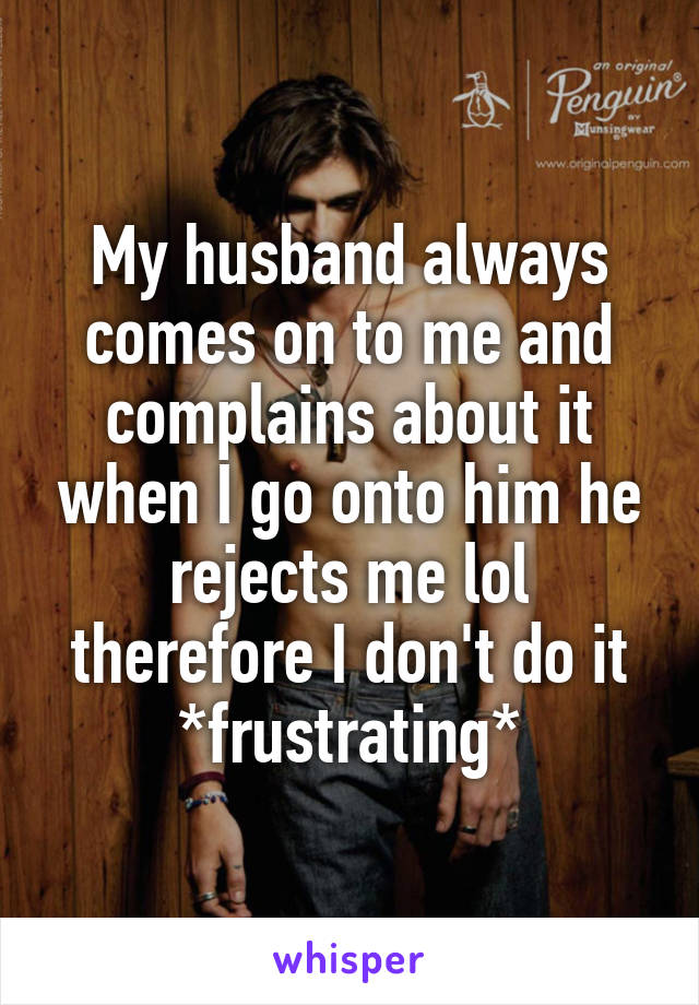 My husband always comes on to me and complains about it when I go onto him he rejects me lol therefore I don't do it *frustrating*