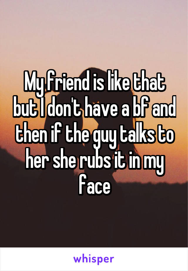 My friend is like that but I don't have a bf and then if the guy talks to her she rubs it in my face