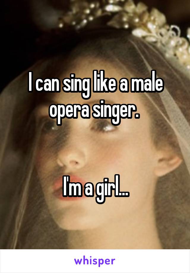 I can sing like a male opera singer. 


I'm a girl...