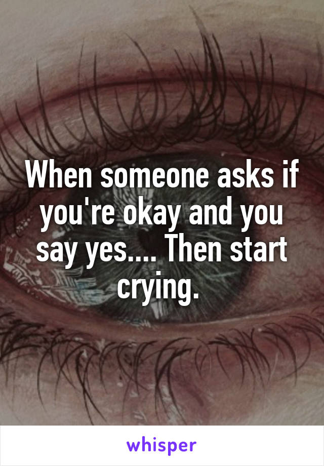 When someone asks if you're okay and you say yes.... Then start crying. 