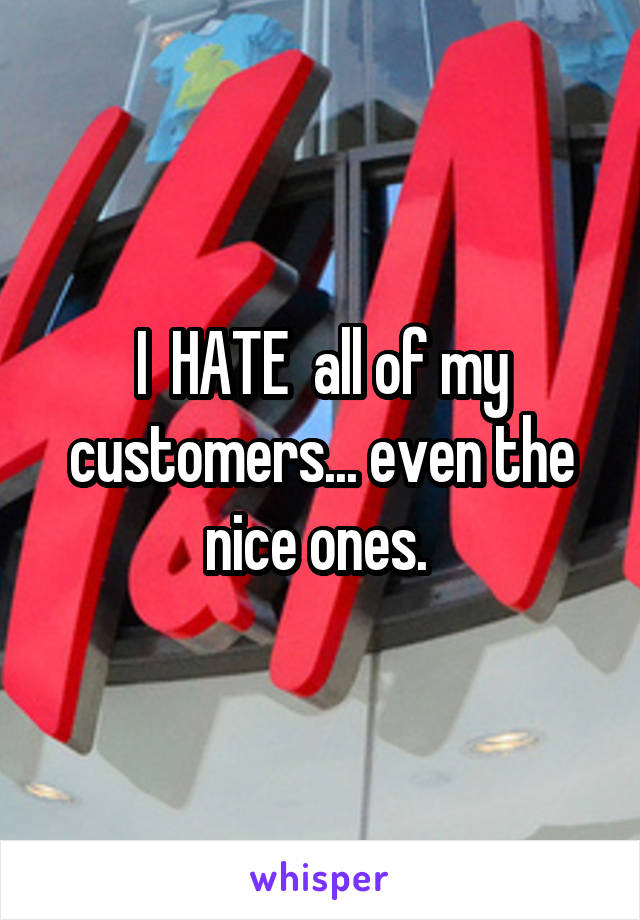 I  HATE  all of my customers... even the nice ones. 