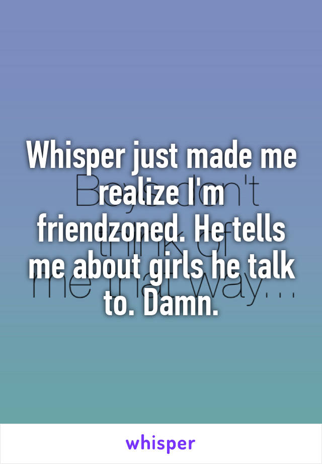 Whisper just made me realize I'm friendzoned. He tells me about girls he talk to. Damn.