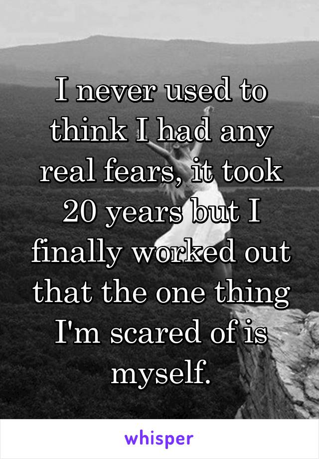 I never used to think I had any real fears, it took 20 years but I finally worked out that the one thing I'm scared of is myself.