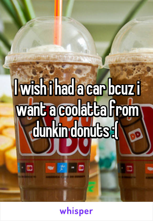 I wish i had a car bcuz i want a coolatta from dunkin donuts :( 