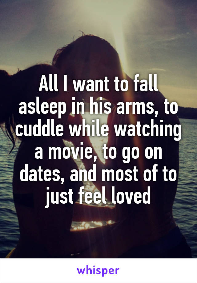 All I want to fall asleep in his arms, to cuddle while watching a movie, to go on dates, and most of to just feel loved